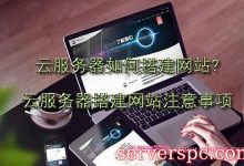 云服务器如何搭建网站?云服务器搭建网站注意事项-服务器评测